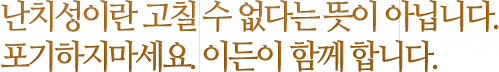 난치성이란 고칠 수 없다는 뜻이 아닙니다. 포기하지마세요. 이든이 함께 합니다. 