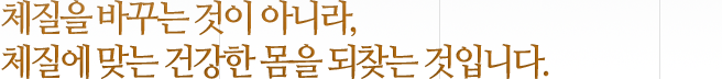 체질을 바꾸는 것이 아니라, 체질에 맞는 건강한 몸을 되찾는 것입니다.