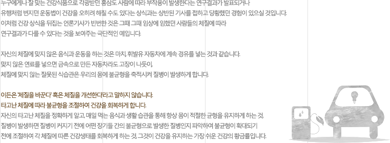누구에게나 잘 맞는 건강식품으로 각광받던 홍삼도 사람에 따라 부작용이 발생한다는 연구결과가 발표되거나 유행처럼 번지던 운동법이 건강을 오히려 해칠 수도 있다는 상식과는 상반된 기사를 접하고 당황했던 경험이 있으실 것입니다. 이처럼 건강 상식을 뒤집는 언론기사가 빈번한 것은 그때 그때 임상에 임했던 사람들의 체질에 따라 연구결과가 다를 수 있다는 것을 보여주는 극단적인 예입니다. 자신의 체질에 맞지 않은 음식과 운동을 하는 것은 마치, 휘발유 자동차에 계속 경유를 넣는 것과 같습니다. 맞지 않은 연료를 넣으면 금속으로 만든 자동차라도 고장이 나듯이, 체질에 맞지 않는 잘못된 식습관은 우리의 몸에 불균형을 축적시켜 질병이 발생하게 합니다. 이든은 '체질을 바꾼다' 혹은 체질을 개선한다’라고 말하지 않습니다. 타고난 체질에 따라 불균형을 조절하여 건강을 회복하게 합니다. 자신의 타고난 체질을 정확하게 알고, 매일 먹는 음식과 생활 습관을 통해 항상 몸이 적절한 균형을 유지하게 하는 것, 질병이 발생하면 질병이 커지기 전에 어떤 장기들 간의 불균형으로 발생한 질병인지 파악하여 불균형이 확대되기 전에 조절하여 각 체질에 따른 건강생태를 회복하게 하는 것, 그것이 건강을 유지하는 가장 쉬운 건강의 황금률입니다. 